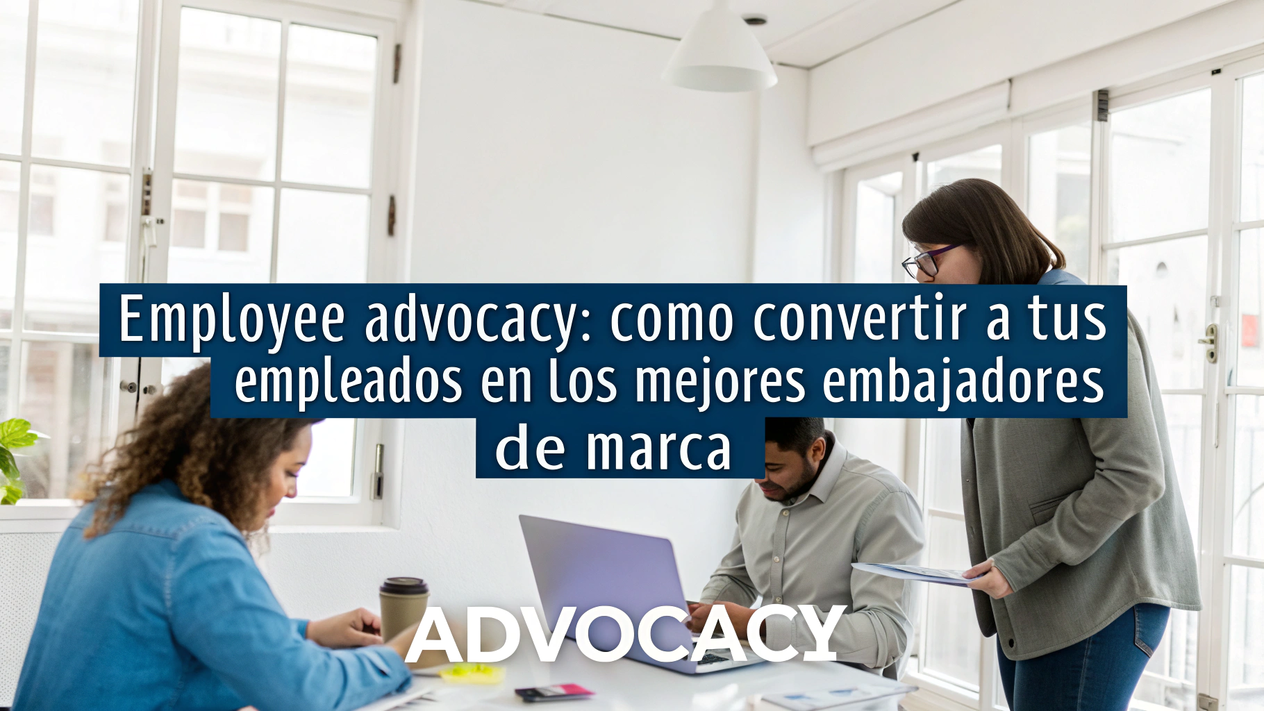 Employee Advocacy: Cómo convertir a tus empleados en los mejores embajadores de marca